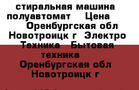 стиральная машина( полуавтомат) › Цена ­ 1 500 - Оренбургская обл., Новотроицк г. Электро-Техника » Бытовая техника   . Оренбургская обл.,Новотроицк г.